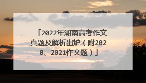 2022年湖南高考作文真题及解析出炉(附2020、2021作文题)