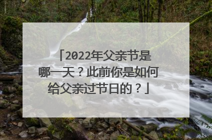 2022年父亲节是哪一天？此前你是如何给父亲过节日的？