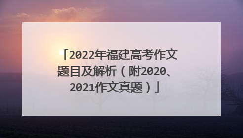 2022年福建高考作文题目及解析(附2020、2021作文真题)