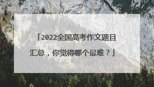 2022全国高考作文题目汇总，你觉得哪个最难？