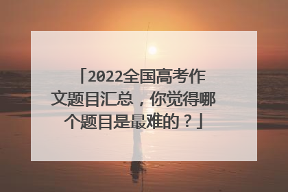 2022全国高考作文题目汇总，你觉得哪个题目是最难的？