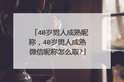 40岁男人成熟昵称，40岁男人成熟微信昵称怎么取?