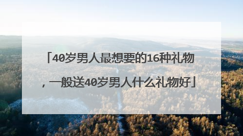40岁男人最想要的16种礼物，一般送40岁男人什么礼物好
